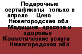 Подарочные сертификаты (только в апреле) › Цена ­ 3 000 - Нижегородская обл. Медицина, красота и здоровье » Косметические услуги   . Нижегородская обл.